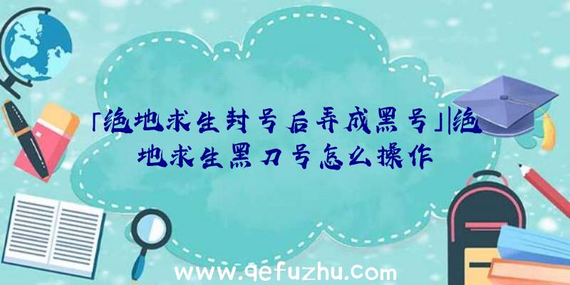 「绝地求生封号后弄成黑号」|绝地求生黑刀号怎么操作